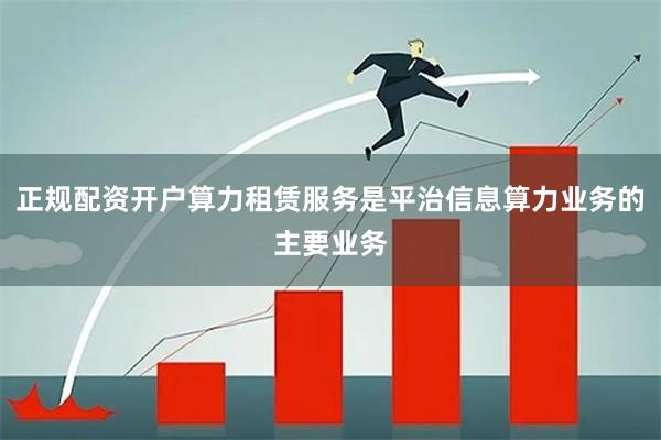 正规配资开户算力租赁服务是平治信息算力业务的主要业务